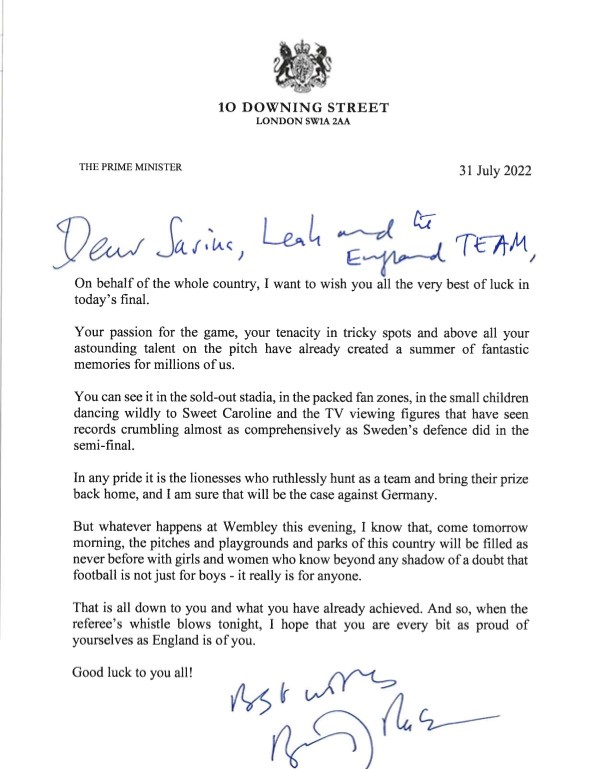 10 DOWNING STREET
								LONDON SW1A 2AA
								THE PRIME MINISTER
								31 July 2022
									Dear Sarina, Leah and the England TEAM
									On behalf of the whole country, I want to wish you all the very best of luck in today's final.
									Your passion for the game, your tenacity in tricky spots and above all your astounding talent on the pitch have already created a summer of fantastic memories for millions of us.
									You can see it in the sold-out stadia, in the packed fan zones, in the small children dancing wildly to Sweet Caroline and the TV Viewing figures that have seen records crumbling almost as comprehensively as Sweden's defence did in the semi-final.
									In any pride it is the lionesses who ruthlessly hunt as a team and bring their prize back home, and I am sure that will be the case against Germany.
									But whatever happens at Wembley this evening, I know that, come tomorrow morning, the pitches and playgrounds and parks of this country will be filled as never before with girls and women who know beyond any shadow of a doubt that football is not just for boys - it really is for anyone.
									That is all down to you and what you have already achieved. And so, when the referee's whistle blows tonight, I hope that you are every bit as proud of yourselves as England is of you.
									Good luck to you all!